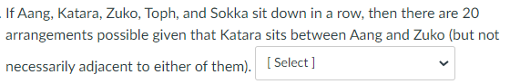 If Aang, Katara, Zuko, Toph, and Sokka sit down in a row, then there are 20
arrangements possible given that Katara sits between Aang and Zuko (but not
necessarily adjacent to either of them). [ Select ]
