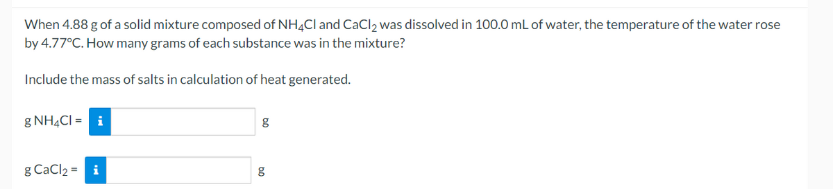 When 4.88 g of a solid mixture composed of NH¼CI and CaCl, was dissolved in 100.0 mL of water, the temperature of the water rose
by 4.77°C. How many grams of each substance was in the mixture?
Include the mass of salts in calculation of heat generated.
g NH4CI = i
g
g CaCl2 = i
g
