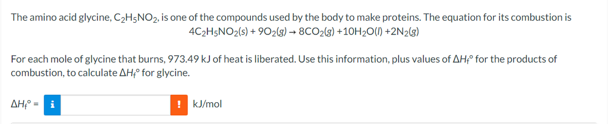 The amino acid glycine, C2H5NO2, is one of the compounds used by the body to make proteins. The equation for its combustion is
4C2H5NO2(s) + 902(g) → 8CO2(g) +10H20(1) +2N2(g)
For each mole of glycine that burns, 973.49 kJ of heat is liberated. Use this information, plus values of AH° for the products of
combustion, to calculate AH;° for glycine.
AH:° =
i
kJ/mol
