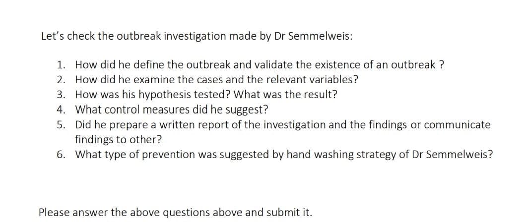 Let's check the outbreak investigation made by Dr Semmelweis:
1. How did he define the outbreak and validate the existence of an outbreak ?
2. How did he examine the cases and the relevant variables?
3. How was his hypothesis tested? What was the result?
4. What control measures did he suggest?
5. Did he prepare a written report of the investigation and the findings or communicate
findings to other?
6. What type of prevention was suggested by hand washing strategy of Dr Semmelweis?
Please answer the above questions above and submit it.
