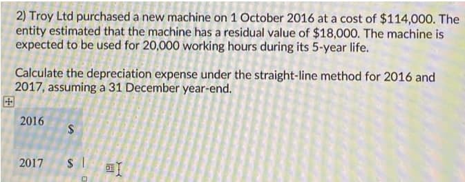 2) Troy Ltd purchased a new machine on 1 October 2016 at a cost of $114,000. The
entity estimated that the machine has a residual value of $18,000. The machine is
expected to be used for 20,000 working hours during its 5-year life.
Calculate the depreciation expense under the straight-line method for 2016 and
2017, assuming a 31 December year-end.
田
2016
2017
%24
%24
