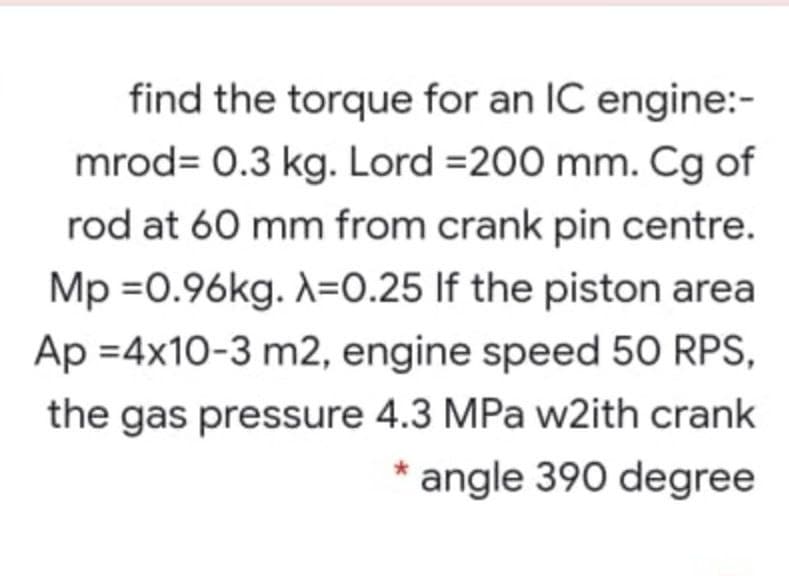 find the torque for an IC engine:-
mrod= 0.3 kg. Lord =200 mm. Cg of
rod at 60 mm from crank pin centre.
Mp =0.96kg. A=0.25 If the piston area
Ap =4x10-3 m2, engine speed 50 RPS,
the gas pressure 4.3 MPa w2ith crank
angle 390 degree
