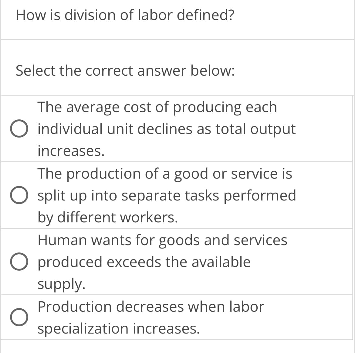 How is division of labor defined?
Select the correct answer below:
The average cost of producing each
O individual unit declines as total output
increases.
The production of a good or service is
O split up into separate tasks performed
by different workers.
Human wants for goods and services
O produced exceeds the available
supply.
Production decreases when labor
specialization increases.
O