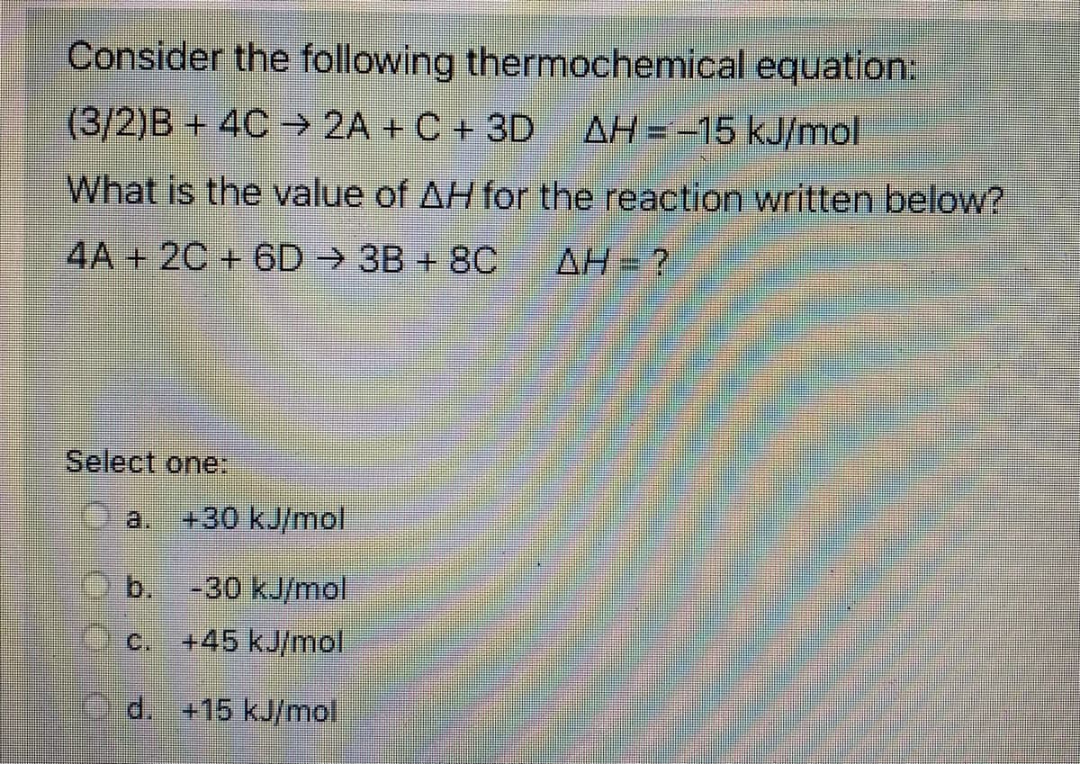 Consider the following thermochemical equation:
(3/2)B+ 4C → 2A + C + 3D
AH = -15 kJ/mol
What is the value of AH for the reaction written below?
4A + 2C + 6D 3B + 8C
AH= ?
Select one:
a.
+30 kJ/mol
b,
-30 kJ/mol
C.
+45 kJ/mol
Od. +15 kJ/mol.
