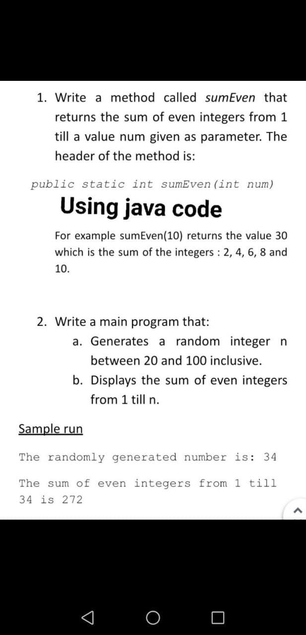 1. Write a method called sumEven that
returns the sum of even integers from 1
till a value num given as parameter. The
header of the method is:
public static int sumEven (int num)
Using java code
For example sumEven(10) returns the value 30
which is the sum of the integers 2, 4, 6, 8 and
10.
2. Write a main program that:
a. Generates a random integer n
between 20 and 100 inclusive.
b. Displays the sum of even integers
from 1 till n.
Sample run
The randomly generated number is: 34
The sum of even integers from 1 till
34 is 272
