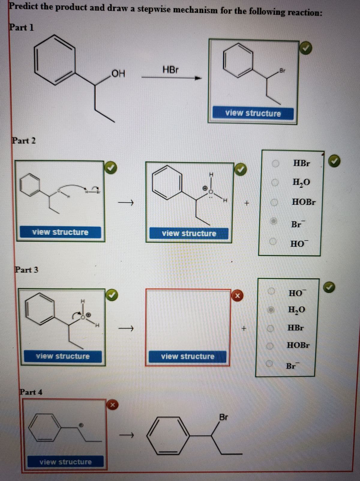 Predict the product and draw a stepwise mechanism for the following reaction:
Part 1
HBr
Br
view structure
Part 2
HBr
H,O
H.
HOBR
Br
view structure
view structure
HO
Part 3
Но
H,O
H.
HBr
НОВГ
view structure
view structure
Br
Part 4
其
Br
view structure
