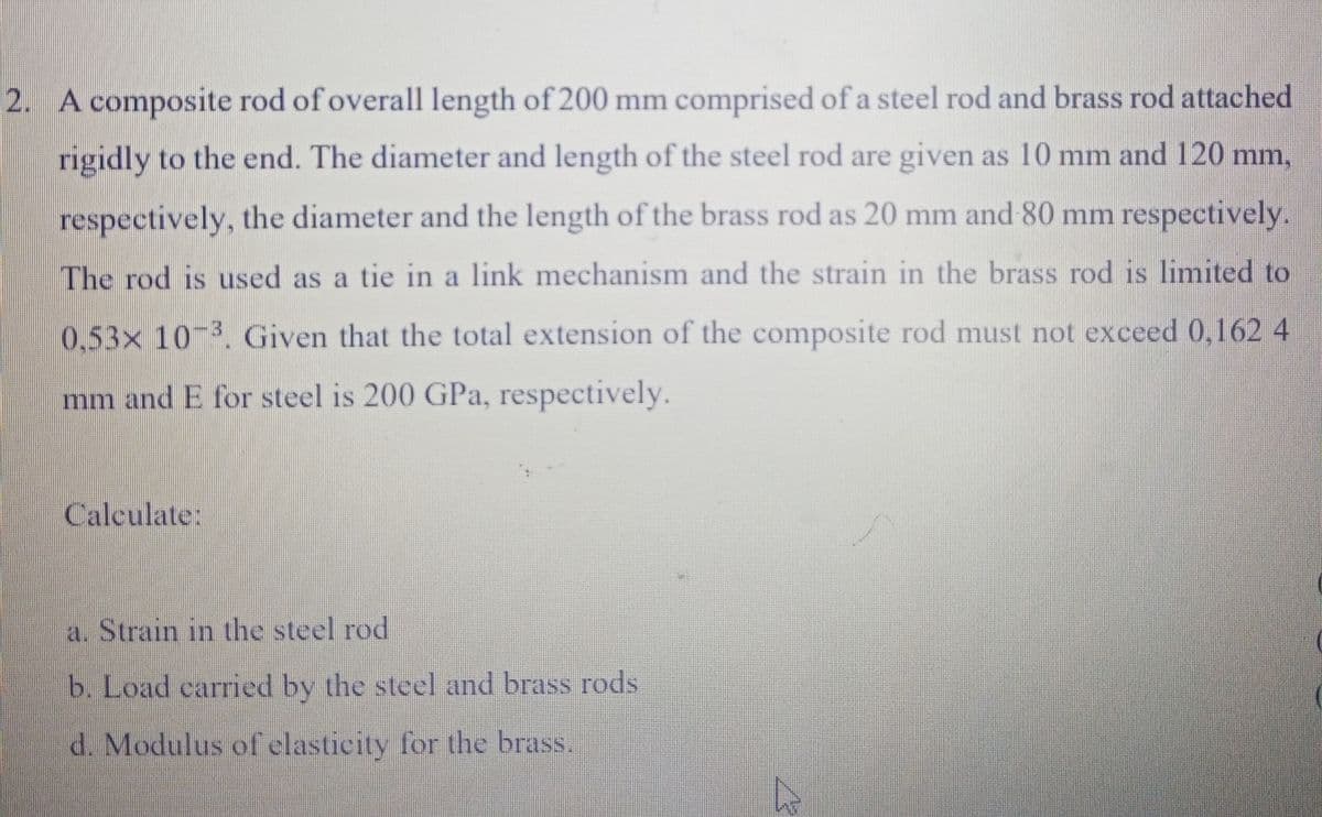 2. A composite rod of overall length of 200 mm comprised of a steel rod and brass rod attached
rigidly to the end. The diameter and length of the steel rod are given as 10 mm and 120 mm,
respectively, the diameter and the length of the brass rod as 20 mm and 80 mm respectively.
The rod is used as a tie in a link mechanism and the strain in the brass rod is limited to
0.53x 10 3, Given that the total extension of the composite rod must not exceed 0,162 4
mm and E for steel is 200 GPa, respectively.
Calculate:
a. Strain in the steel rod
b. Load carried by the steel and brass rods
d. Modulus of elasticity for the brass.
