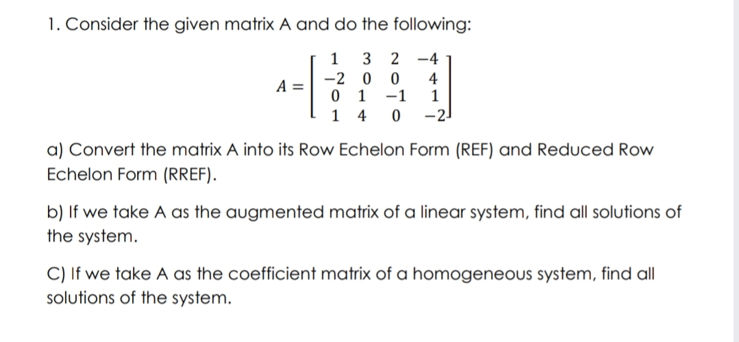 1. Consider the given matrix A and do the following:
3
-4
-2
1
4
-1
A =
1
4
-21
a) Convert the matrix A into its Row Echelon Form (REF) and Reduced Row
Echelon Form (RREF).
b) If we take A as the augmented matrix of a linear system, find all solutions of
the system.
C) If we take A as the coefficient matrix of a homogeneous system, find all
solutions of the system.
