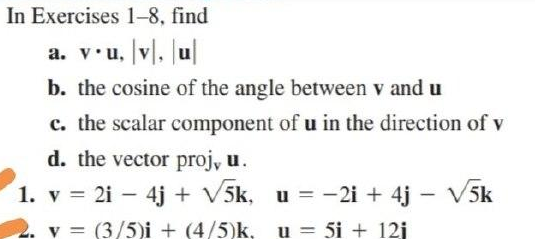 In Exercises 1-8, find
a. v.u, v, Ju|
b. the cosine of the angle between v and u
c. the scalar component of u in the direction of v
d. the vector proj, u.
1. v = 2i – 4j + V5k, u = - 2i + 4j – V5k
2. v = (3/5)i + (4/5)k, u = 5i + 12j
