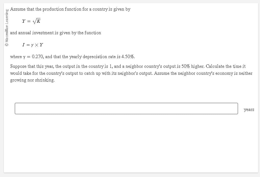 Ⓒ Macmillan Learning
☺
Assume that the production function for a country is given by
Y = √√K
and annual investment is given by the function
I=Y XY
where y = 0.270, and that the yearly depreciation rate is 4.50%.
Suppose that this year, the output in the country is 1, and a neighbor country's output is 50% higher. Calculate the time it
would take for the country's output to catch up with its neighbor's output. Assume the neighbor country's economy is neither
growing nor shrinking.
years