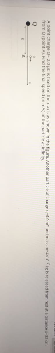 A point charge Q= 2.0 µC is fixed on the x axis as shown in the figure. Another particle of charge q=4.0 nC and mass m=4x107 kg is released from rest at a distance x-32 cm
from Q (point A). Find the final speed (in m/s) of the particle at infinity.
Q
A
