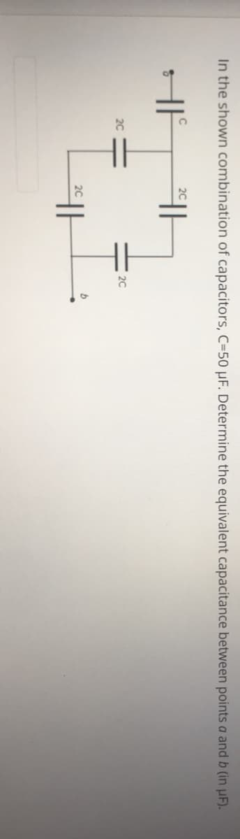 In the shown combination of capacitors, C=50 µF. Determine the equivalent capacitance between points a and b (in uF).
20
2C
20
