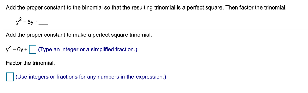 Add the proper constant to the binomial so that the resulting trinomial is a perfect square. Then factor the trinomial.
y - 6y +
Add the proper constant to make a perfect square trinomial.
y - 6y +
(Type an integer or a simplified fraction.)
Factor the trinomial.
(Use integers or fractions for any numbers in the expression.)
