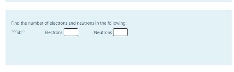 Find the number of electrons and neutrons in the following:
122sb-3
Electrons
Neutrons
