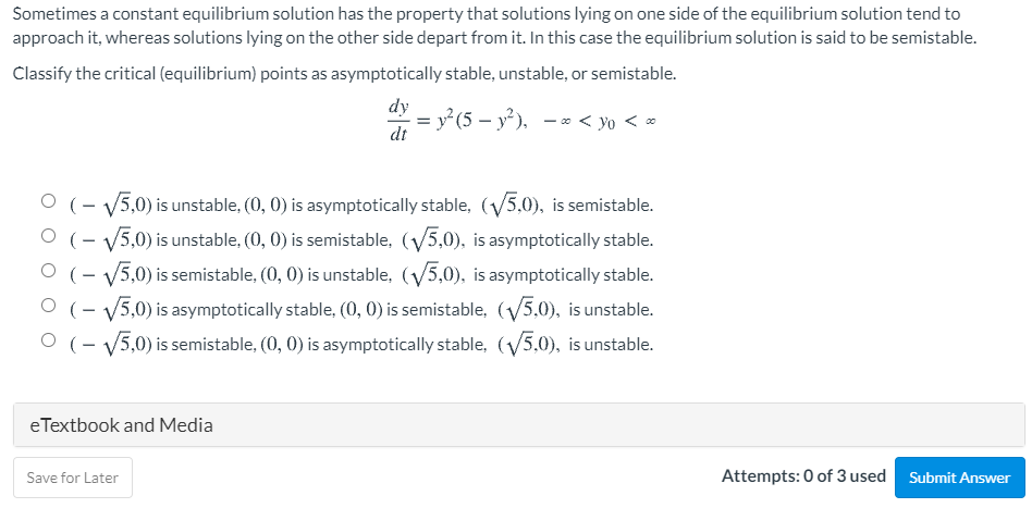 Sometimes a constant equilibrium solution has the property that solutions lying on one side of the equilibrium solution tend to
approach it, whereas solutions lying on the other side depart from it. In this case the equilibrium solution is said to be semistable.
Classify the critical (equilibrium) points as asymptotically stable, unstable, or semistable.
dy
y²(5 – y² ). – * < yo < *
dt
O (- V5,0) is unstable, (0, 0) is asymptotically stable, (V5,0), is semistable.
O (- V5,0) is unstable, (0, 0) is semistable, (V5,0), is asymptotically stable.
O (- V5,0) is semistable, (0, 0) is unstable, (V5,0), is asymptotically stable.
O (- V5,0) is asymptotically stable, (0, 0) is semistable, (5,0), is unstable.
O (- V5,0) is semistable, (0, 0) is asymptotically stable, (V5,0), is unstable.
eTextbook and Media
Save for Later
Attempts: 0 of 3 used
Submit Answer
