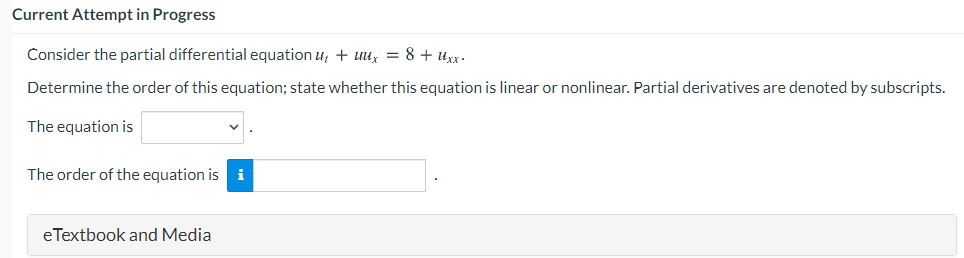 Current Attempt in Progress
Consider the partial differential equation u, + uux = 8 + uxx.
Determine the order of this equation; state whether this equation is linear or nonlinear. Partial derivatives are denoted by subscripts.
The equation is
The order of the equation is i
eTextbook and Media
