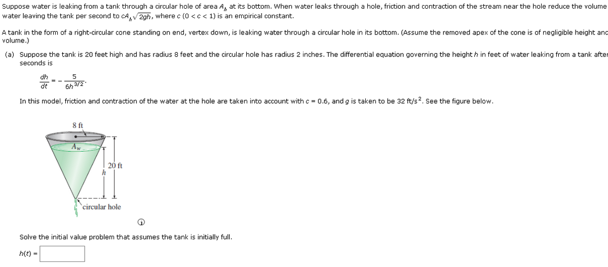 Suppose water is leaking from a tank through a circular hole of area A, at its bottom. When water leaks through a hole, friction and contraction of the stream near the hole reduce the volume
water leaving the tank per second to cA, V2gh, where c (0 <c< 1) is an empirical constant.
A tank in the form of a right-circular cone standing on end, vertex down, is leaking water through a circular hole in its bottom. (Assume the removed apex of the cone is of negligible height and
volume.)
(a) Suppose the tank is 20 feet high and has radius 8 feet and the circular hole has radius 2 inches. The differential equation governing the height h in feet of water leaking from a tank after
seconds is
dh
= -
dt
In this model, friction and contraction of the water at the hole are taken into account with c = 0.6, and g is taken to be 32 ft/s2. See the figure below.
8ft
20 ft
`circular hole
Solve the initial value problem that assumes the tank is initially full.
h(t) =
