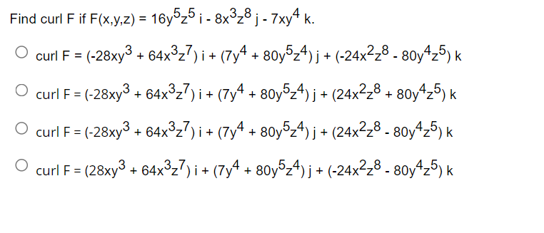 Find curl F if F(x,y,z) = 16y°z5 i - 8x³z8j - 7xy4 k.
curl F = (-28xy3 + 64x³z7) i + (7y4 + 80y°z4) j + (-24x²z8 - 80y4z5) k
3,7
O curl F = (-28xy
+ 64x°z7)i + (7y4 + 80y5z4) j + (24×²z8 + 80y4z5) k
O curl F= (-28xy3 + 64x³z7) i+ (7yª + 80y5,4) j + (24x²z8 - 80y4z5) k
= = (28xy³ + 64x³z7) i+ (7y^ + 80y5z4) j + (-24x²z8 - 80y4z5) k
