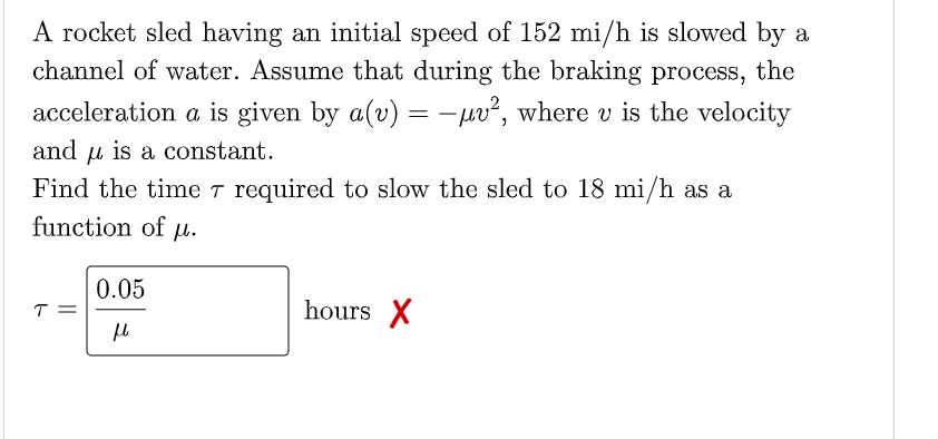 A rocket sled having an initial speed of 152 mi/h is slowed by a
channel of water. Assume that during the braking process, the
acceleration a is given by a(v) = -pv², where v is the velocity
and u is a constant.
Find the time T required to slow the sled to 18 mi/h as a
function of u.
0.05
T =
hours X
