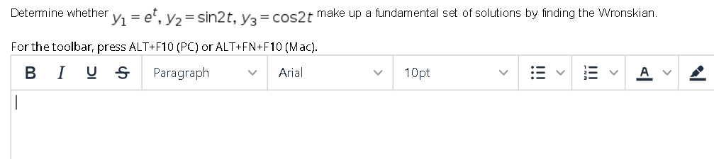 Determine whether
Y = e', y, = sin2t, ya = cos2t make up a fundamental set of solutions by finding the Wronskian.
For the toolbar, press ALT+F10 (PC) or ALT+FN+F10 (Mac).
B I U S
Paragraph
Arial
10pt
A
I!!
