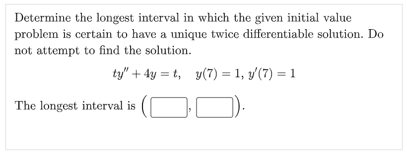 Determine the longest interval in which the given initial value
problem is certain to have a unique twice differentiable solution. Do
not attempt to find the solution.
ty" + 4y = t, y(7) = 1, y'(7) = 1
%3D
The longest interval is
