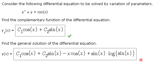 Consider the following differential equation to be solved by variation of parameters.
y" + y = csc(x)
Find the complementary function of the differential equation.
y (x) = C,cos(x) + C,sin (x)
Find the general solution of the differential equation.
y) = C,cos(x) + C,sin (x) – x cos (x) + sin (x)· log (sin(x))
