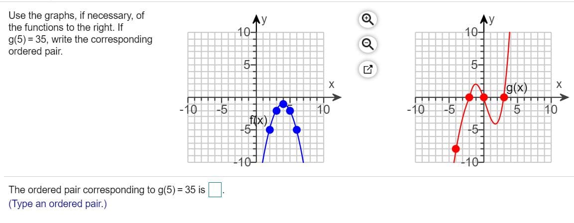 Use the graphs, if necessary, of
the functions to the right. If
g(5) = 35, write the corresponding
ordered pair.
y
10
10-
5-
5-
X
g(x)
-10
-5
f(x)
-5-
10
-10
10
-5-
10-
110
The ordered pair corresponding to g(5) = 35 is
(Type an ordered pair.)
