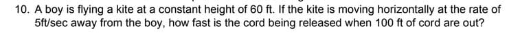 10. A boy is flying a kite at a constant height of 60 ft. If the kite is moving horizontally at the rate of
5ft/sec away from the boy, how fast is the cord being released when 100 ft of cord are out?
