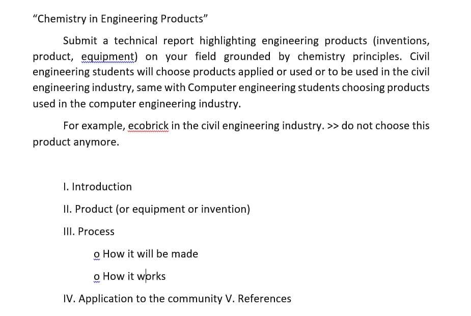 "Chemistry in Engineering Products"
Submit a technical report highlighting engineering products (inventions,
product, equipment) on your field grounded by chemistry principles. Civil
engineering students will choose products applied or used or to be used in the civil
engineering industry, same with Computer engineering students choosing products
used in the computer engineering industry.
For example, ecobrick in the civil engineering industry. >> do not choose this
product anymore.
wwwww
1. Introduction
II. Product (or equipment or invention)
III. Process
o How it will be made
o How it wprks
IV. Application to the community V. References

