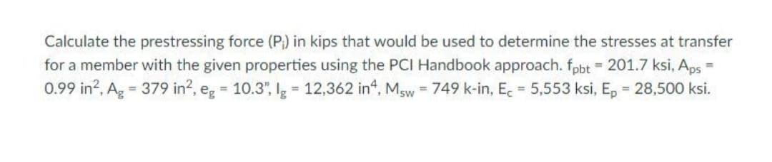 Calculate the prestressing force (P) in kips that would be used to determine the stresses at transfer
for a member with the given properties using the PCI Handbook approach. fpbt = 201.7 ksi, Aps =
0.99 in?, Ag = 379 in?, eg = 10.3", Ig = 12,362 in", Msw = 749 k-in, E. = 5,553 ksi, E, = 28,500 ksi.
%3D
%3D
%3D
