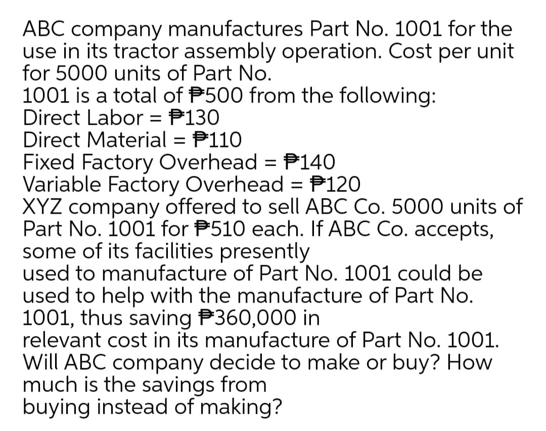 ABC company manufactures Part No. 1001 for the
use in its tractor assembly operation. Cost per unit
for 5000 units of Part No.
1001 is a total of P500 from the following:
Direct Labor = P130
Direct Material = P110
Fixed Factory Overhead = P140
Variable Factory Overhead = P120
XYZ company offered to sell ABC Co. 5000 units of
Part No. 100i for P510 each. If ABC Co. accepts,
some of its facilities presently
used to manufacture of Part No. 1001 could be
used to help with the manufacture of Part No.
1001, thus saving P360,000 in
relevant cost in its manufacture of Part No. 1001.
Will ABC company decide to make or buy? How
much is the savings from
buying instead of making?
