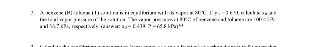2. A benzene (B)-toluene (T) solution is in equilibrium with its vapor at 80°C. If уB -0.670, calculate XB and
the total vapor pressure of the solution. The vapor pressures at 80°C of benzene and toluene are 100.4 kPa
and 38.7 kPa, respectively. (answer: XB-0.439, P= 65.8 kPa)**
Calculate the equilibrium concentration (represented as a mole fraction) of carbon dioxide in fat given that