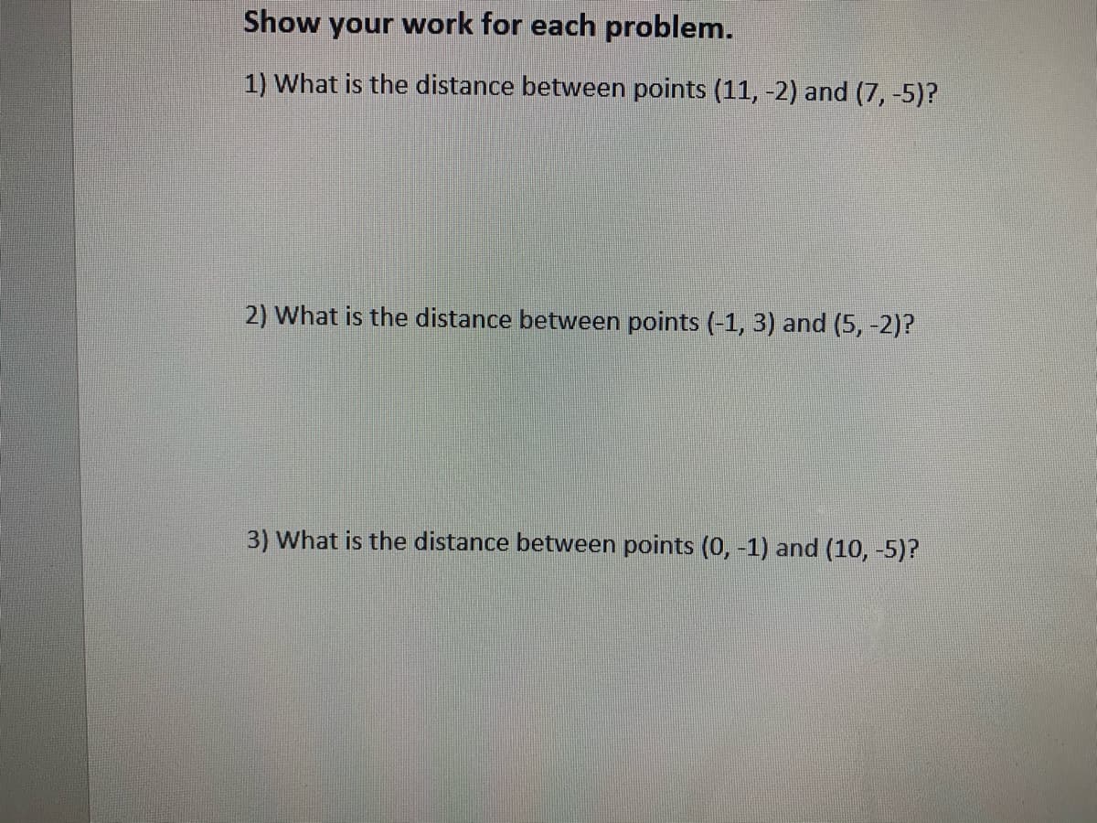 Show your work for each problem.
1) What is the distance between points (11, -2) and (7, -5)?
2) What is the distance between points (-1, 3) and (5, -2)?
3) What is the distance between points (0, -1) and (10, -5)?
