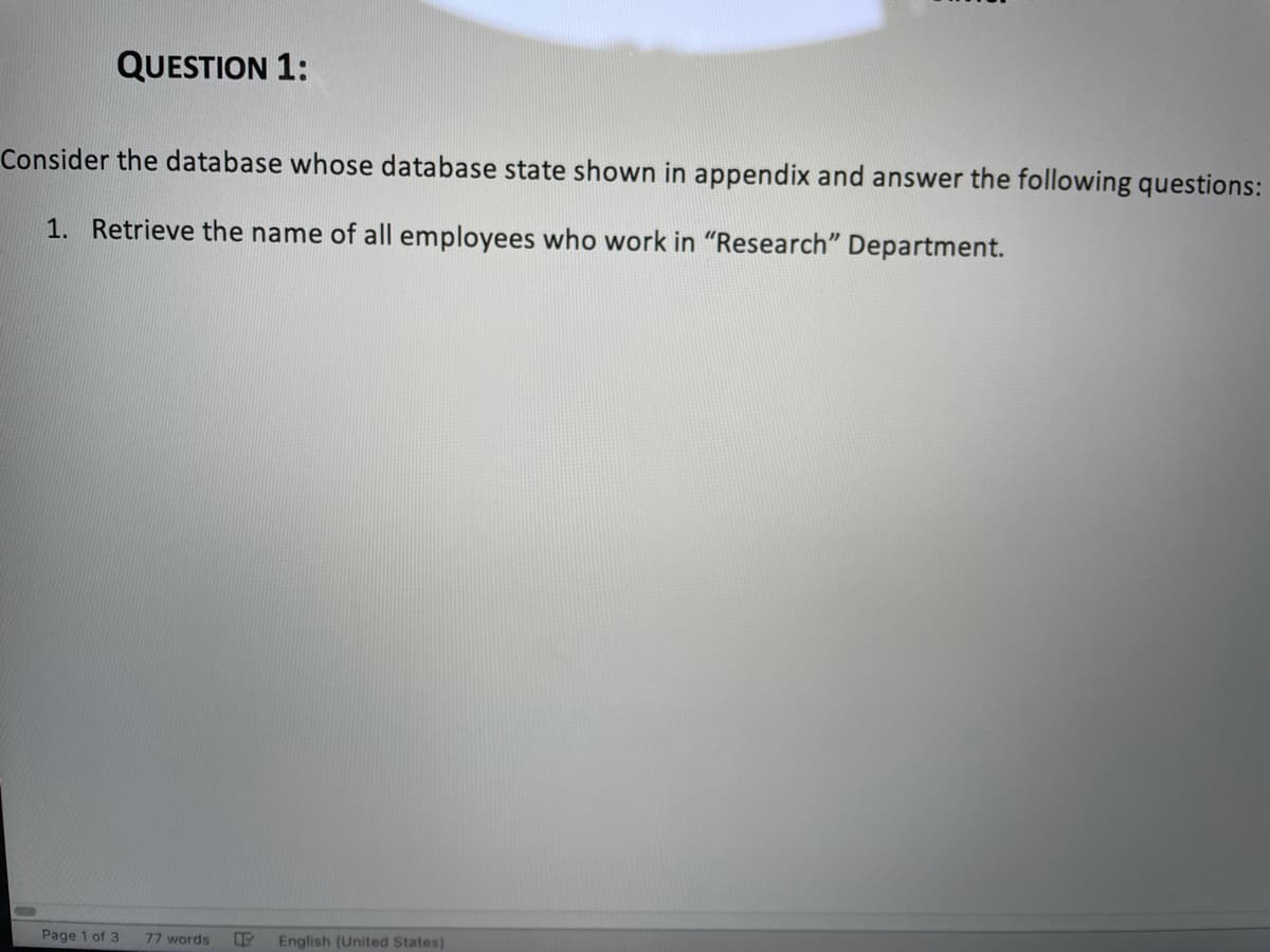 QUESTION 1:
Consider the database whose database state shown in appendix and answer the following questions:
1. Retrieve the name of all employees who work in "Research" Department.
Page 1 of 3
77 words
English (United States)

