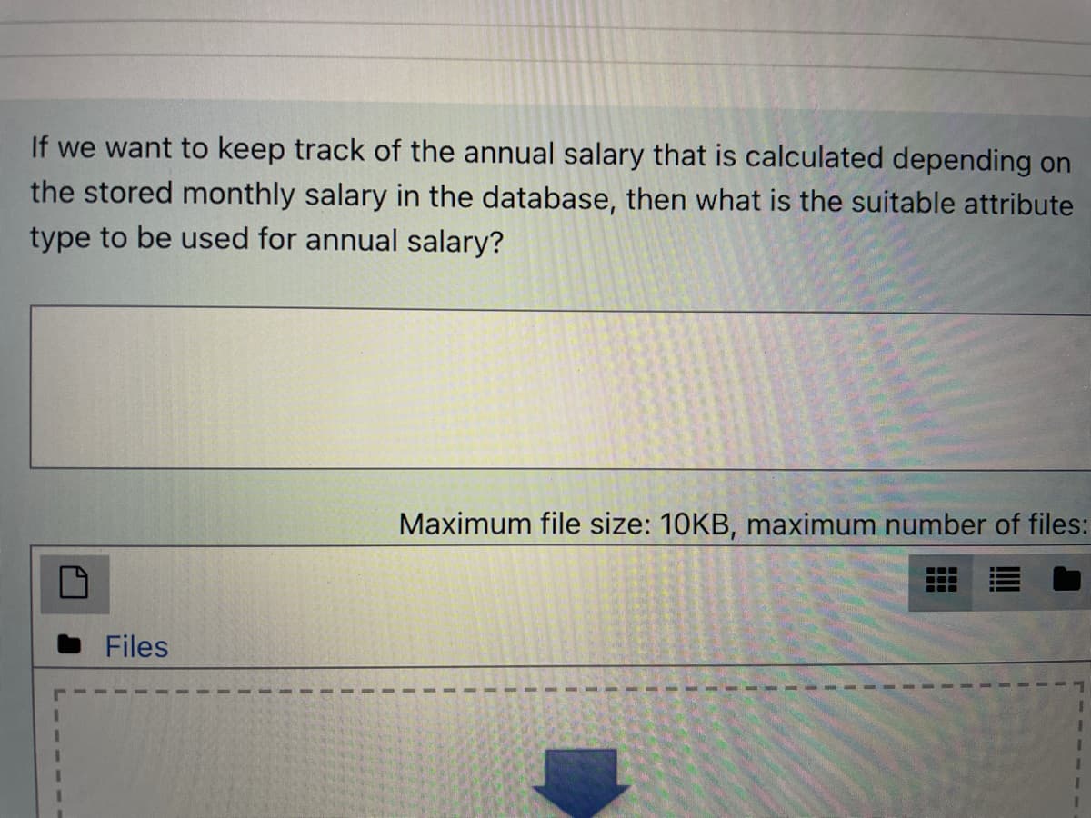 If we want to keep track of the annual salary that is calculated depending on
the stored monthly salary in the database, then what is the suitable attribute
type to be used for annual salary?
Maximum file size: 10KB, maximum number of files:
Files
