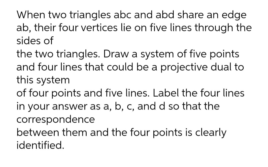 When two triangles abc and abd share an edge
ab, their four vertices lie on five lines through the
sides of
the two triangles. Draw a system of five points
and four lines that could be a projective dual to
this system
of four points and five lines. Label the four lines
in your answer as a, b, C, and d so that the
correspondence
between them and the four points is clearly
identified.
