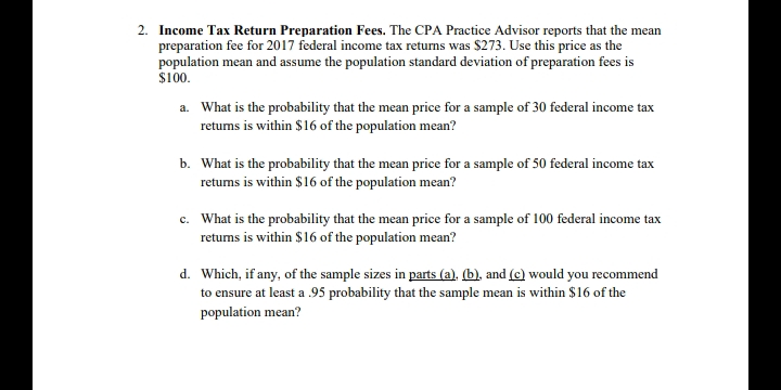 2. Income Tax Return Preparation Fees. The CPA Practice Advisor reports that the mean
preparation fee for 2017 federal income tax returns was $273. Use this price as the
population mean and assume the population standard deviation of preparation fees is
$100.
a. What is the probability that the mean price for a sample of 30 federal income tax
retums is within $16 of the population mean?
b. What is the probability that the mean price for a sample of 50 federal income tax
retums is within $16 of the population mean?
c. What is the probability that the mean price for a sample of 100 federal income tax
retums is within $16 of the population mean?
d. Which, if any, of the sample sizes in parts (a). (b), and (e) would you recommend
to ensure at least a .95 probability that the sample mean is within $16 of the
population mean?

