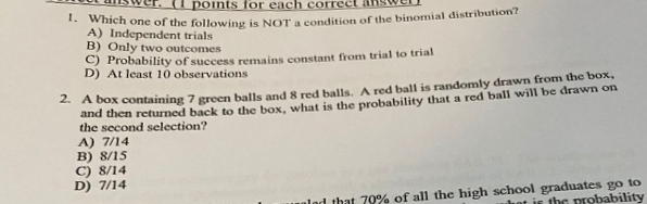 points for each correct
* which one of the following is NOTA condition of the binomial distribution?
A) Independent trials
B) Only two outcomes
C) Probability of success remains constant from trial to trial
D) At least 10 observations
- A box containing 7 green balls and 8 red balls, A red ball is randomly drawn from the box,
and then returned back to the box, what is the probability that a red ball will be drawn on
the second selection?
A) 7/14
B) 8/15
C) 8/14
D) 7/14
alad that 70% of all the high school graduates go to
hot is the probability

