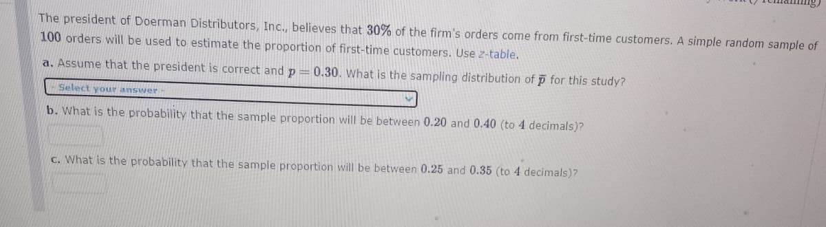 The president of Doerman Distributors, Inc., believes that 30% of the firm's orders come from first-time customers. A simple random sample of
100 orders will be used to estimate the proportion of first-time customers. Use z-table.
a. Assume that the president is correct and p = 0.30. What is the sampling distribution of p for this study?
Select your answer
b. What is the probability that the sample proportion will be between 0.20 and 0.40 (to 4 decimals)?
C. What is the probability that the sample proportion will be between 0.25 and 0.35 (to 4 decimals)?
