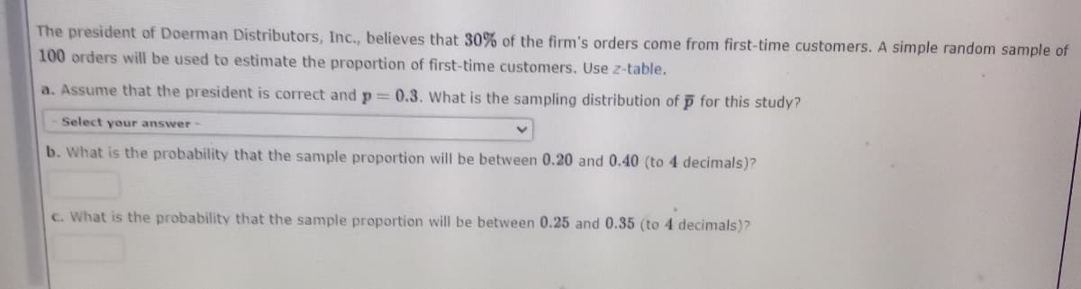 The president of Doerman Distributors, Inc., believes that 30% of the firm's orders come from first-time customers. A simple random sample of
100 orders will be used to estimate the proportion of first-time customers. Use z-table.
a. Assume that the president is correct and p = 0.3. What is the sampling distribution of p for this study?
Select your answer-
b. What is the probability that the sample proportion will be between 0.20 and 0.40 (to 4 decimals)?
c. What is the probability that the sample proportion will be between 0.25 and 0.35 (to 4 decimals)?
