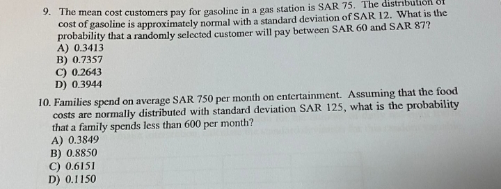 9. The mean cost customers pay for gasoline in a gas station is SAR 75. The distribu
cost of gasoline is approximately normal with a standard deviation of SAR 12. What is the
probability that a randomly selected customer will pay between SAR 60 and SAR 87?
A) 0.3413
B) 0.7357
C) 0.2643
D) 0.3944
10. Families spend on average SAR 750 per month on entertainment. Assuming that the food
costs are normally distributed with standard deviation SAR 125, what is the probability
that a family spends less than 600 per month?
A) 0.3849
B) 0.8850
C) 0.6151
D) 0.1150
