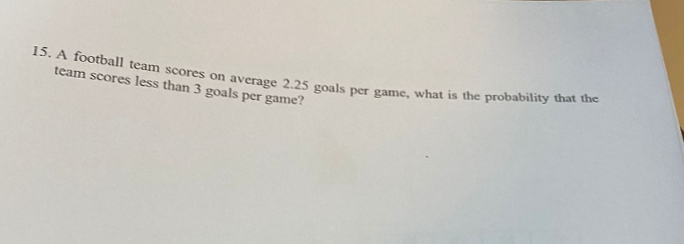 15. A football team scores on average 2.25 goals per game, what is the probability that the
team scores less than 3 goals per game?
