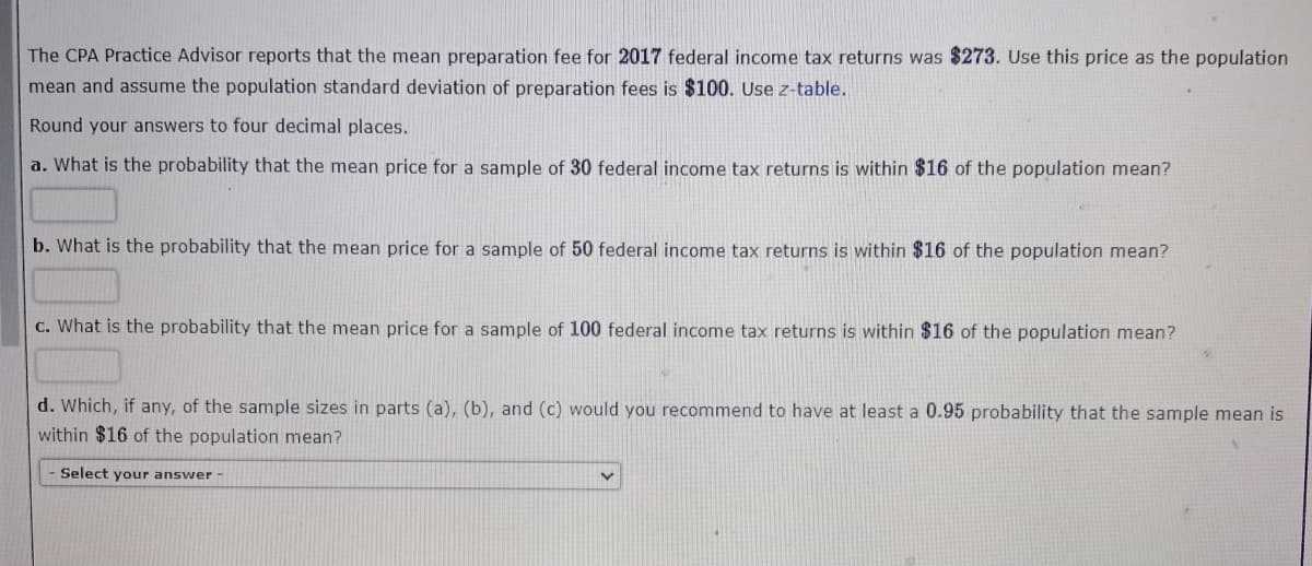 The CPA Practice Advisor reports that the mean preparation fee for 2017 federal income tax returns was $273. Use this price as the population
mean and assume the population standard deviation of preparation fees is $100. Use z-table.
Round your answers to four decimal places.
a. What is the probability that the mean price for a sample of 30 federal income tax returns is within $16 of the population mean?
b. What is the probability that the mean price for a sample of 50 federal income tax returns is within $16 of the population mean?
c. What is the probability that the mean price for a sample of 100 federal income tax returns is within $16 of the population mean?
d. Which, if any, of the sample sizes in parts (a), (b), and (c) would you recommend to have at least a 0.95 probability that the sample mean is
within $16 of the population mean?
Select your answer -
