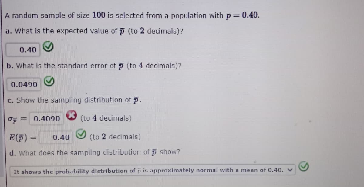 A random sample of size 100 is selected from a population with p 0.40.
a. What is the expected value of p (to 2 decimals)?
0.40
b. What is the standard error of p (to 4 decimals)?
0.0490
C. Show the sampling distribution of p.
0.4090
(to 4 decimals)
E(F) =
0.40
(to 2 decimals)
d. What does the sampling distribution of i show?
It shows the probability distribution of p is approximately normal with a mean of 0.40. V
