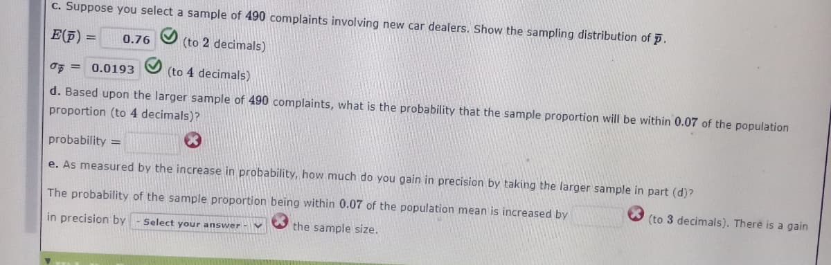 c. Suppose you select a sample of 490 complaints involving new car dealers. Show the sampling distribution of p.
E(F) =
0.76
(to 2 decimals)
oF = 0.0193
(to 4 decimals)
d. Based upon the larger sample of 490 complaints, what is the probability that the sample proportion will be within 0.07 of the population
proportion (to 4 decimals)?
probability =
e. As measured by the increase in probability, how much do you gain in precision by taking the larger sample in part (d)?
The probability of the sample proportion being within 0.07 of the population mean is increased by
(to 3 decimals). There is a gain
in precision by
Select your answer -V
the sample size.
