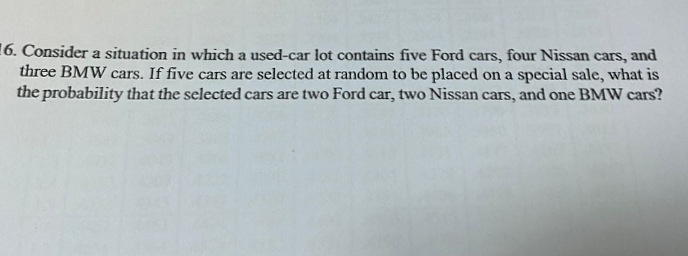 16. Consider a situation in which a used-car lot contains five Ford cars, four Nissan cars, and
three BMW cars. If five cars are selected at random to be placed on a special sale, what is
the probability that the selected cars are two Ford car, two Nissan cars, and one BMW cars?
