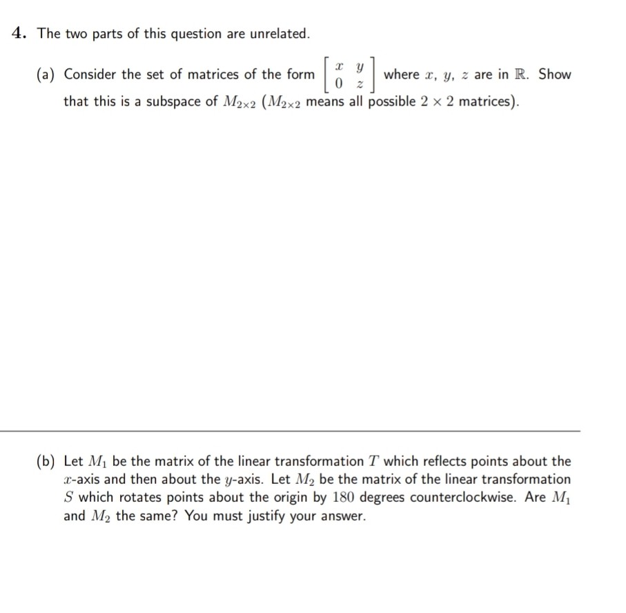 4. The two parts of this question are unrelated.
(a) Consider the set of matrices of the form
where x, y, z are in R. Show
that this is a subspace of M2x2 (M2x2 means all possible 2 x 2 matrices).
(b) Let M1 be the matrix of the linear transformation T which reflects points about the
x-axis and then about the y-axis. Let M2 be the matrix of the linear transformation
S which rotates points about the origin by 180 degrees counterclockwise. Are M1
and M2 the same? You must justify your answer.
