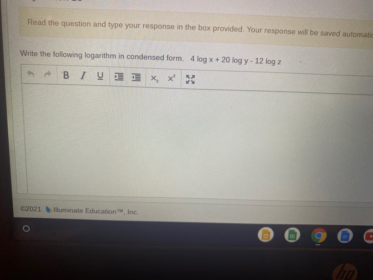 Read the question and type your response in the box provided. Your response will be saved automatic
Write the following logarithm in condensed form. 4 log x + 20 log y- 12 log z
BIUE
©2021 Illuminate Education TM, Inc.
Chn
