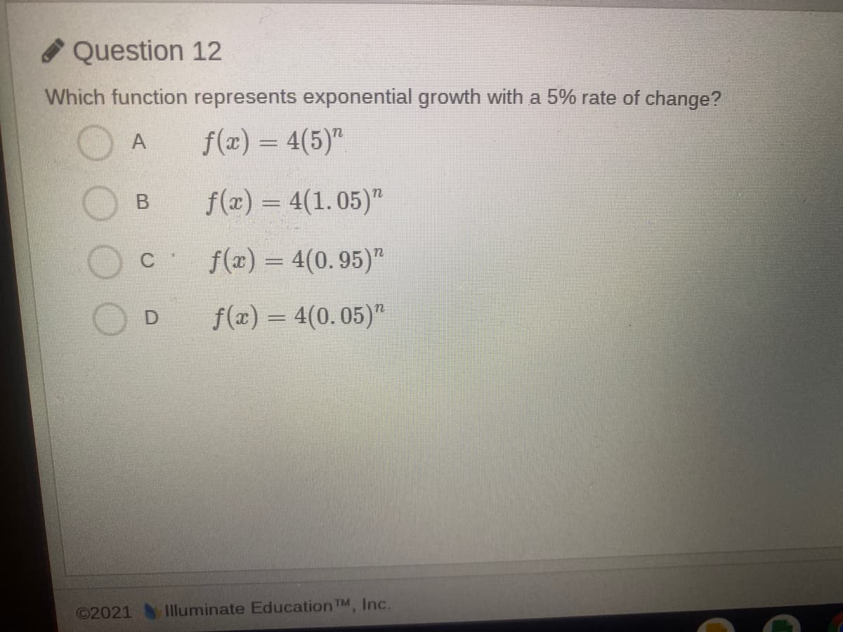 Question 12
Which function represents exponential growth with a 5% rate of change?
f(x) = 4(5)"
f(x) = 4(1.05)"
%3D
f(æ) = 4(0. 95)"
f(a) = 4(0.05)"
©2021 IIluminate Education TM, Inc.
