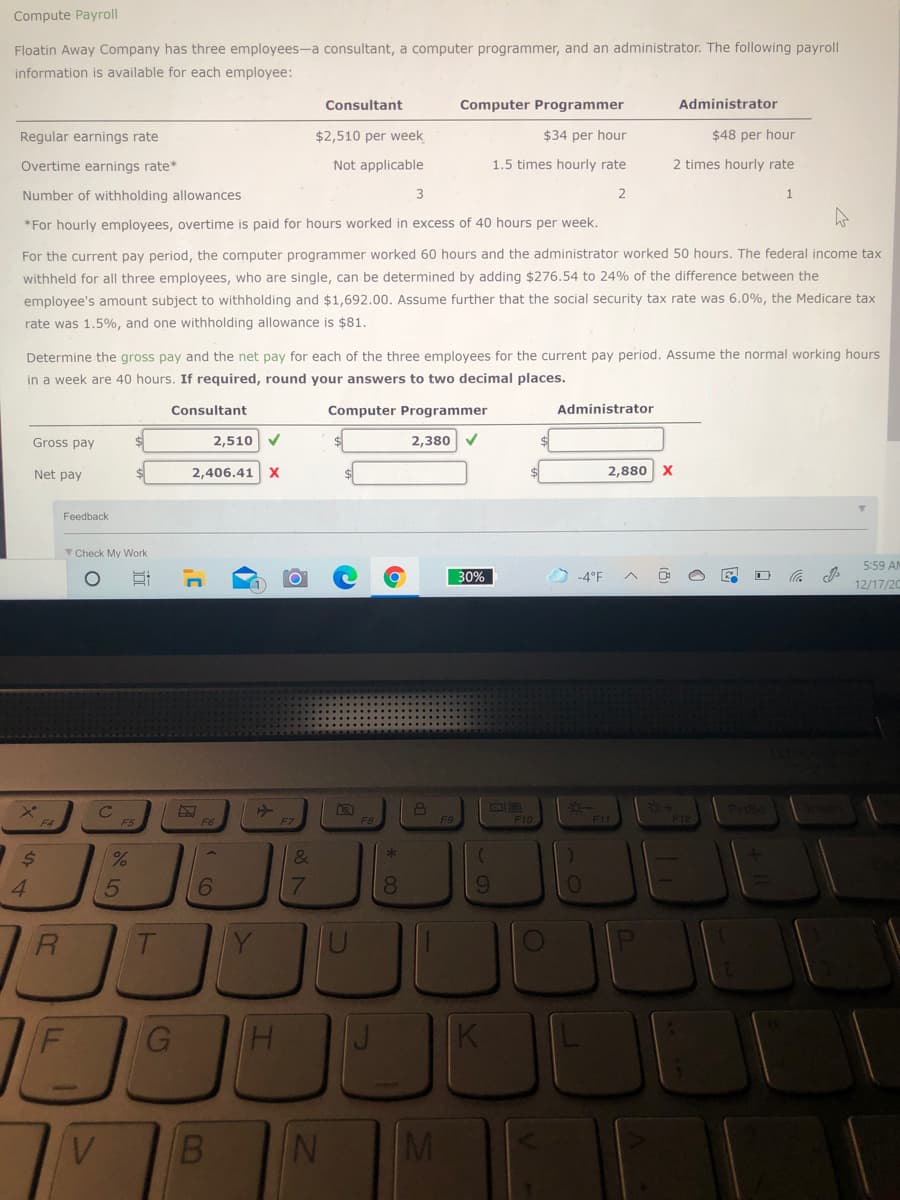 Compute Payroll
Floatin Away Company has three employees-a consultant, a computer programmer, and an administrator. The following payroll
information is available for each employee:
Consultant
Computer Programmer
Administrator
Regular earnings rate
$2,510 per week
$34 per hour
$48 per hour
Overtime earnings rate*
Not applicable
1.5 times hourly rate
2 times hourly rate
Number of withholding allowances
*For hourly employees, overtime is paid for hours worked in excess of 40 hours per week.
For the current pay period, the computer programmer worked 60 hours and the administrator worked 50 hours. The federal income tax
withheld for all three employees, who are single, can be determined by adding $276.54 to 24% of the difference between the
employee's amount subject to withholding and $1,692.00. Assume further that the social security tax rate was 6.0%, the Medicare tax
rate was 1.5%, and one withholding allowance is $81.
Determine the gross pay and the net pay for each of the three employees for the current pay period. Assume the normal working hours
in a week are 40 hours. If required, round your answers to two decimal places.
Consultant
Computer Programmer
Administrator
Gross pay
2,510 V
2,380 V
Net pay
2,406.41
2,880
X
Feedback
V Check My Work
5:59 AM
30%
-4°F
12/17/20
F8
F10
F11
F12
%,
&
4.
5
17
8.
Y
H.
MI
* 0O
